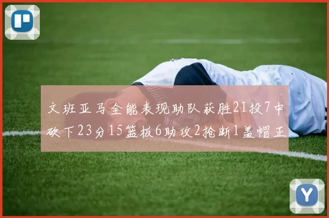 文班亚马全能表现助队获胜21投7中砍下23分15篮板6助攻2抢断1盖帽正负值14