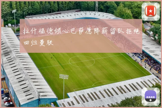 拉什福德倾心巴萨愿降薪留队拒绝回归曼联