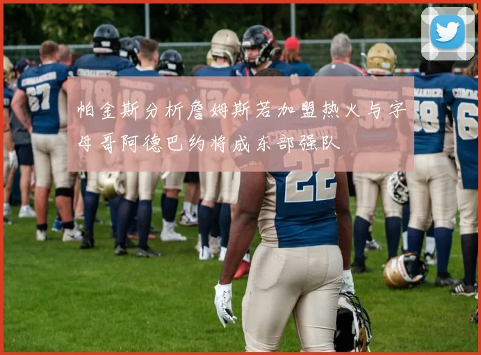 帕金斯分析詹姆斯若加盟热火与字母哥阿德巴约将成东部强队