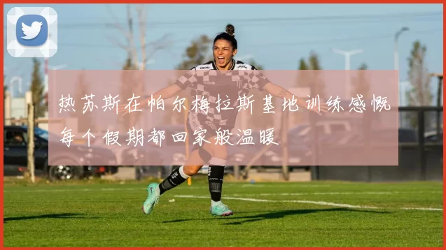 热苏斯在帕尔梅拉斯基地训练感慨每个假期都回家般温暖