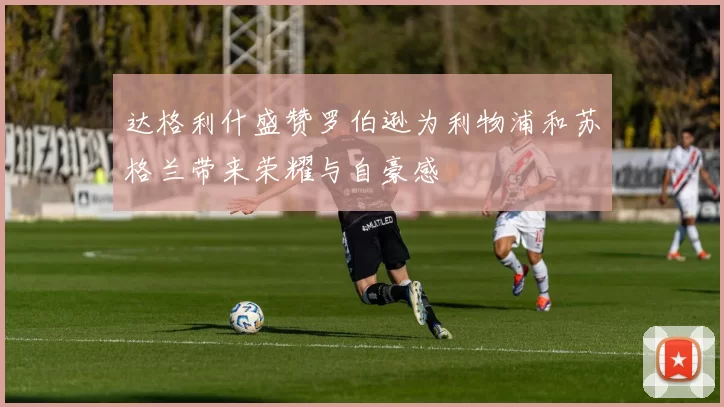 达格利什盛赞罗伯逊为利物浦和苏格兰带来荣耀与自豪感