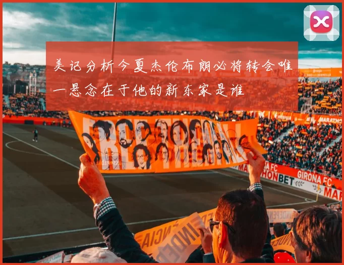 美记分析今夏杰伦布朗必将转会唯一悬念在于他的新东家是谁