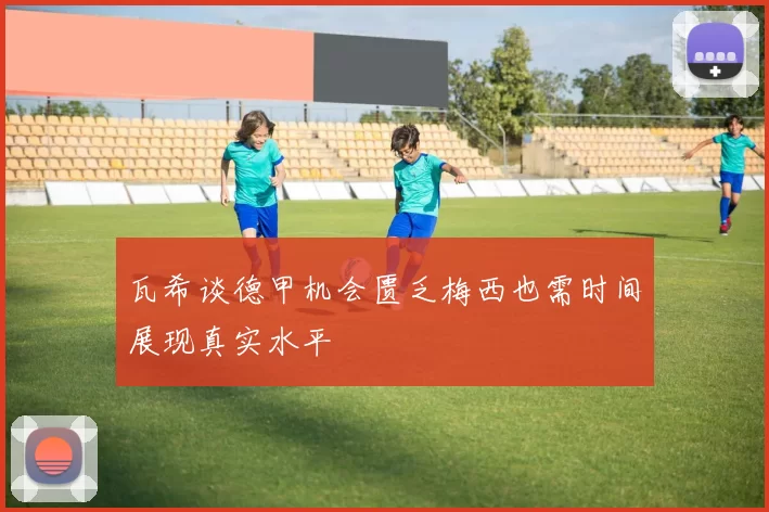 瓦希谈德甲机会匮乏梅西也需时间展现真实水平