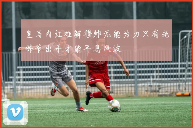 皇马内讧难解穆帅无能为力只有老佛爷出手才能平息风波