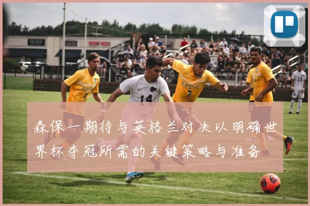 森保一期待与英格兰对决以明确世界杯夺冠所需的关键策略与准备