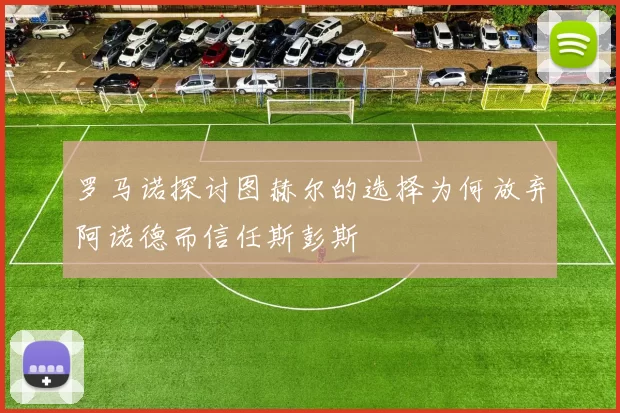 罗马诺探讨图赫尔的选择为何放弃阿诺德而信任斯彭斯